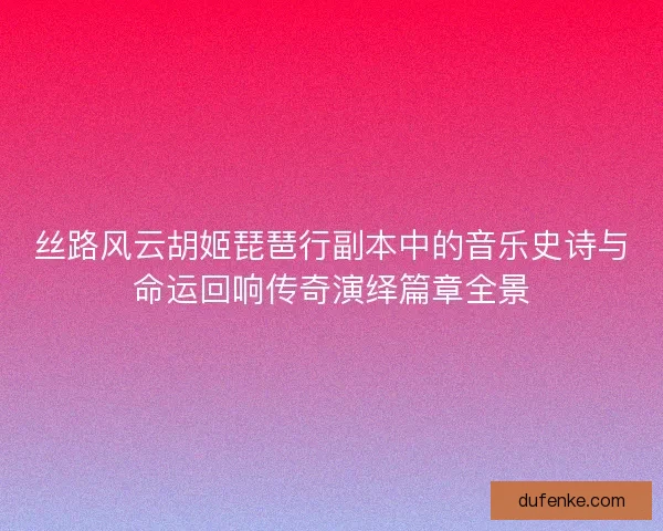 丝路风云胡姬琵琶行副本中的音乐史诗与命运回响传奇演绎篇章全景