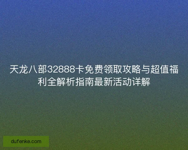 天龙八部32888卡免费领取攻略与超值福利全解析指南最新活动详解