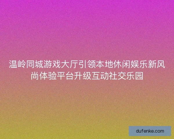 温岭同城游戏大厅引领本地休闲娱乐新风尚体验平台升级互动社交乐园