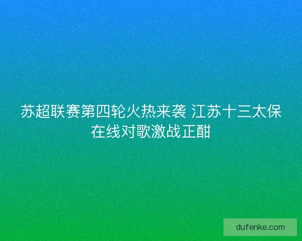 苏超联赛第四轮火热来袭 江苏十三太保在线对歌激战正酣 苏超联赛第四轮火热来袭 江苏十三太保在线对歌激战正酣