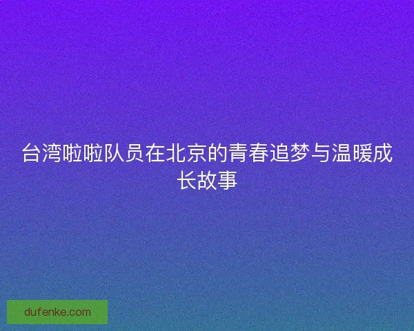 台湾啦啦队员在北京的青春追梦与温暖成长故事 台湾啦啦队员在北京的青春追梦与温暖成长故事
