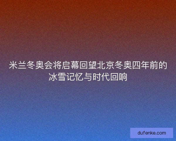 米兰冬奥会将启幕回望北京冬奥四年前的冰雪记忆与时代回响