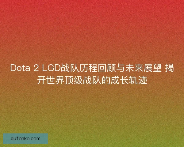 Dota 2 LGD战队历程回顾与未来展望 揭开世界顶级战队的成长轨迹