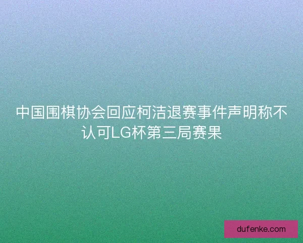 中国围棋协会回应柯洁退赛事件声明称不认可LG杯第三局赛果
