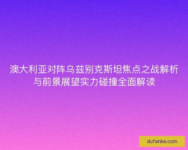 澳大利亚对阵乌兹别克斯坦焦点之战解析与前景展望实力碰撞全面解读