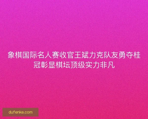 象棋国际名人赛收官王斌力克队友勇夺桂冠彰显棋坛顶级实力非凡