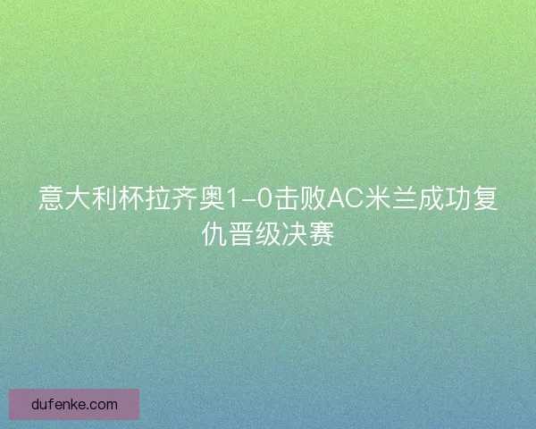 意大利杯拉齐奥1-0击败AC米兰成功复仇晋级决赛