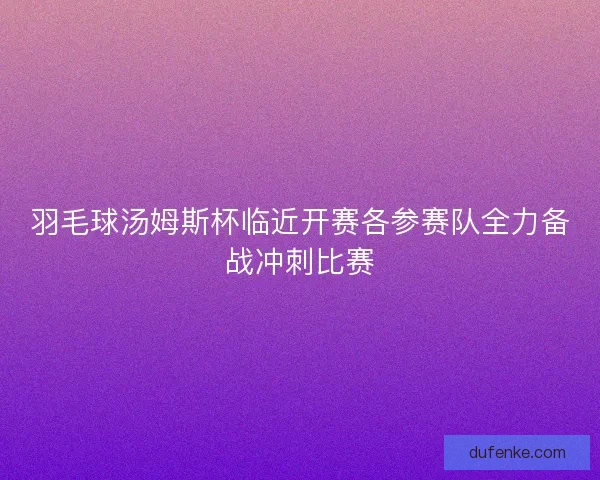 羽毛球汤姆斯杯临近开赛各参赛队全力备战冲刺比赛